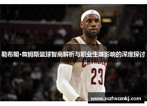 勒布朗·詹姆斯篮球智商解析与职业生涯影响的深度探讨 勒布朗·詹姆斯篮球智商解析与职业生涯影响的深度探讨