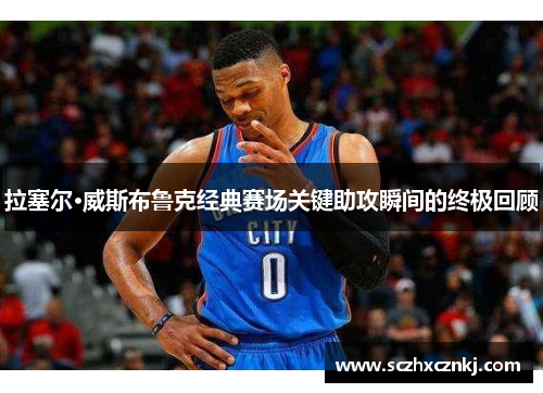 拉塞尔·威斯布鲁克经典赛场关键助攻瞬间的终极回顾 拉塞尔·威斯布鲁克经典赛场关键助攻瞬间的终极回顾