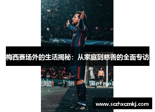 梅西赛场外的生活揭秘:从家庭到慈善的全面专访 梅西赛场外的生活揭秘:从家庭到慈善的全面专访