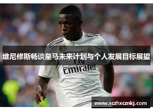 维尼修斯畅谈皇马未来计划与个人发展目标展望 维尼修斯畅谈皇马未来计划与个人发展目标展望