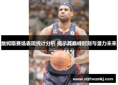 詹姆斯赛场表现统计分析 揭示其巅峰时刻与潜力未来