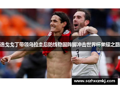 迭戈戈丁带领乌拉圭后防线稳固阵脚冲击世界杯荣耀之路 迭戈戈丁带领乌拉圭后防线稳固阵脚冲击世界杯荣耀之路