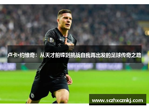 卢卡·约维奇:从天才前锋到挑战自我再出发的足球传奇之路 卢卡·约维奇:从天才前锋到挑战自我再出发的足球传奇之路