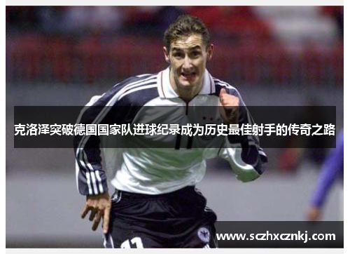 克洛泽突破德国国家队进球纪录成为历史最佳射手的传奇之路 克洛泽突破德国国家队进球纪录成为历史最佳射手的传奇之路