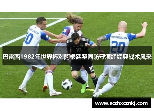 巴雷西1982年世界杯对阿根廷坚固防守演绎经典战术风采 巴雷西1982年世界杯对阿根廷坚固防守演绎经典战术风采