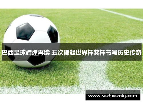 巴西足球辉煌再续 五次捧起世界杯奖杯书写历史传奇 巴西足球辉煌再续 五次捧起世界杯奖杯书写历史传奇