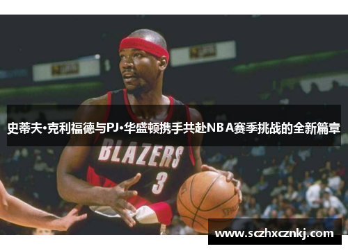 史蒂夫·克利福德与PJ·华盛顿携手共赴NBA赛季挑战的全新篇章 史蒂夫·克利福德与PJ·华盛顿携手共赴NBA赛季挑战的全新篇章