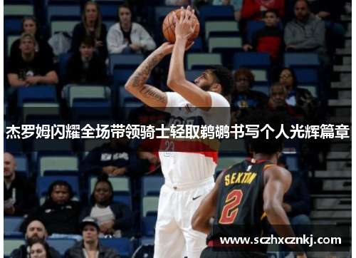 杰罗姆闪耀全场带领骑士轻取鹈鹕书写个人光辉篇章 杰罗姆闪耀全场带领骑士轻取鹈鹕书写个人光辉篇章