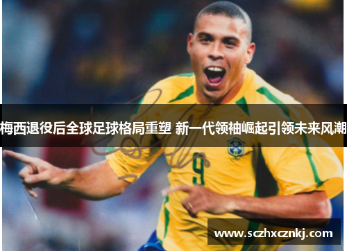 梅西退役后全球足球格局重塑 新一代领袖崛起引领未来风潮