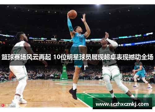 篮球赛场风云再起 10位明星球员展现超卓表现撼动全场 篮球赛场风云再起 10位明星球员展现超卓表现撼动全场