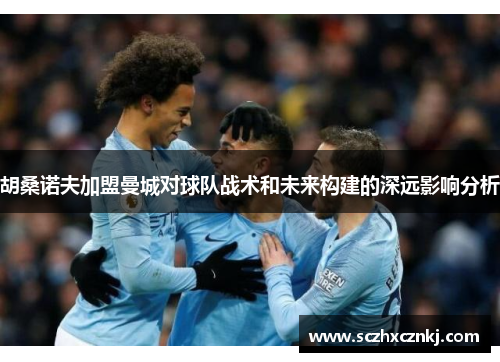胡桑诺夫加盟曼城对球队战术和未来构建的深远影响分析 胡桑诺夫加盟曼城对球队战术和未来构建的深远影响分析