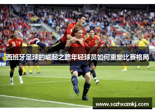 西班牙足球的崛起之路年轻球员如何重塑比赛格局 西班牙足球的崛起之路年轻球员如何重塑比赛格局