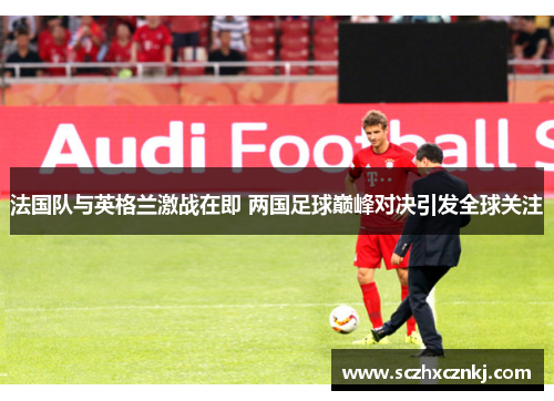 法国队与英格兰激战在即 两国足球巅峰对决引发全球关注 法国队与英格兰激战在即 两国足球巅峰对决引发全球关注