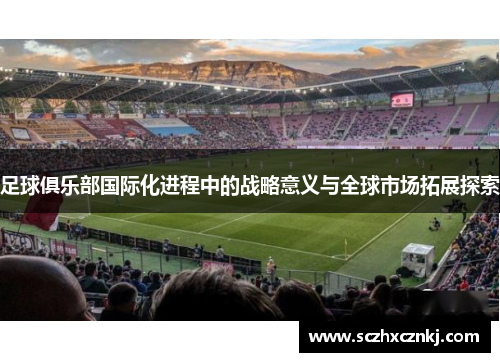 足球俱乐部国际化进程中的战略意义与全球市场拓展探索 足球俱乐部国际化进程中的战略意义与全球市场拓展探索