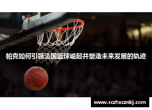 帕克如何引领法国篮球崛起并塑造未来发展的轨迹 帕克如何引领法国篮球崛起并塑造未来发展的轨迹