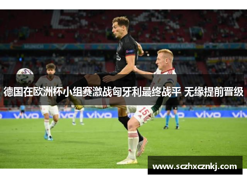 德国在欧洲杯小组赛激战匈牙利最终战平 无缘提前晋级