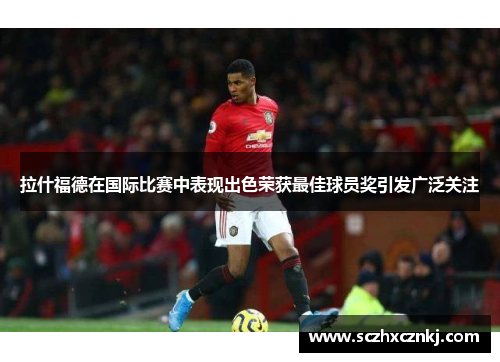 拉什福德在国际比赛中表现出色荣获最佳球员奖引发广泛关注