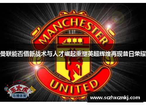曼联能否借新战术与人才崛起重塑英超辉煌再现昔日荣耀 曼联能否借新战术与人才崛起重塑英超辉煌再现昔日荣耀