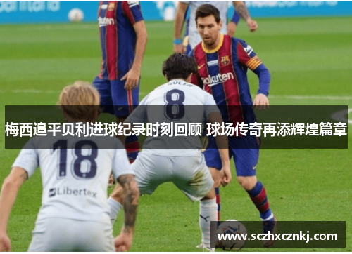 梅西追平贝利进球纪录时刻回顾 球场传奇再添辉煌篇章 梅西追平贝利进球纪录时刻回顾 球场传奇再添辉煌篇章